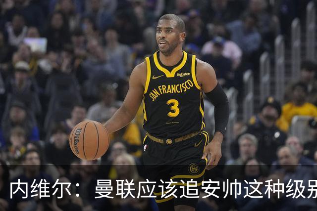 内维尔：曼联应该追安帅这种级别的；有的球员飘了 他们啥都不是