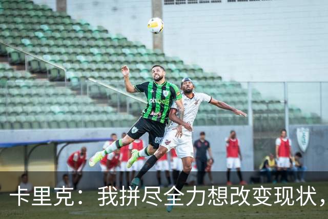 卡里克：我拼尽全力想改变现状，但结果让人极度失望、心里很难受