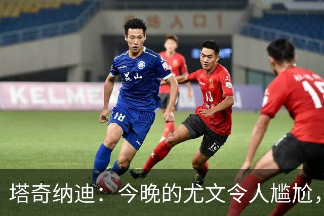 塔奇纳迪：今晚的尤文令人尴尬，斯帕莱蒂执教一年但球队没有进步