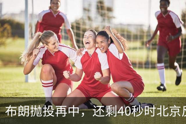 布朗抛投再中，还剩40秒时北京反超比分