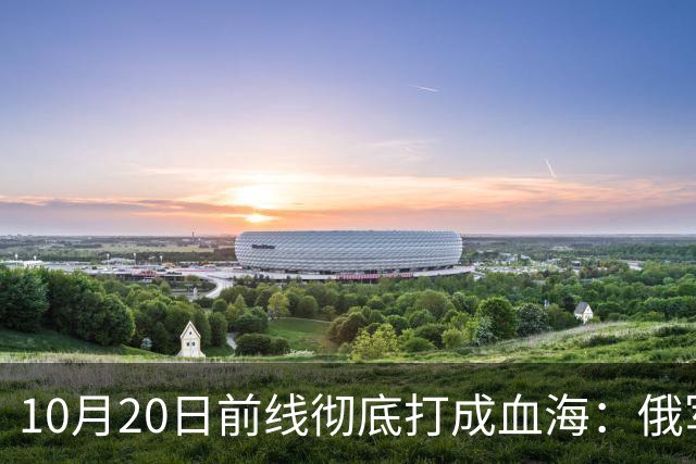 10月20日前线彻底打成血海：俄军狂损万人，泽连斯基怒斥逼降