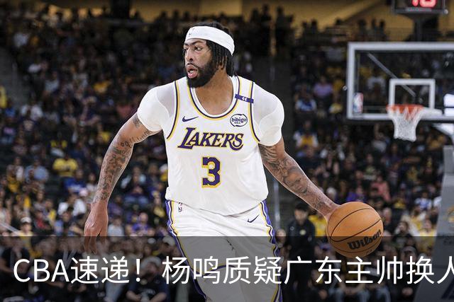 CBA速递！杨鸣质疑广东主帅换人意图，广东大外援全场0出手得0分，新赛季首位下课总经理出炉