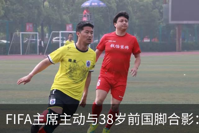 FIFA主席主动与38岁前国脚合影：我特别希望中国男足能进世界杯